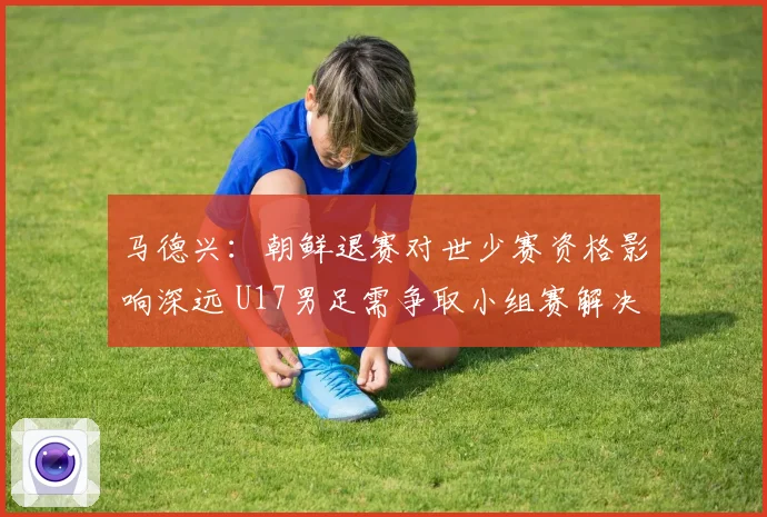 马德兴：朝鲜退赛对世少赛资格影响深远 U17男足需争取小组赛解决问题