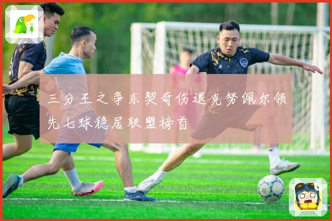 三分王之争东契奇伤退克努佩尔领先七球稳居联盟榜首