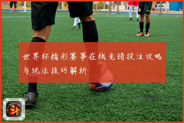 世界杯精彩赛事在线竞猜投注攻略与玩法技巧解析