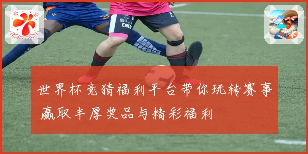 世界杯竞猜福利平台带你玩转赛事 赢取丰厚奖品与精彩福利
