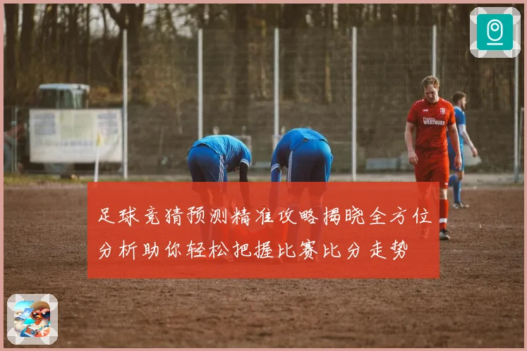 足球竞猜预测精准攻略揭晓全方位分析助你轻松把握比赛比分走势