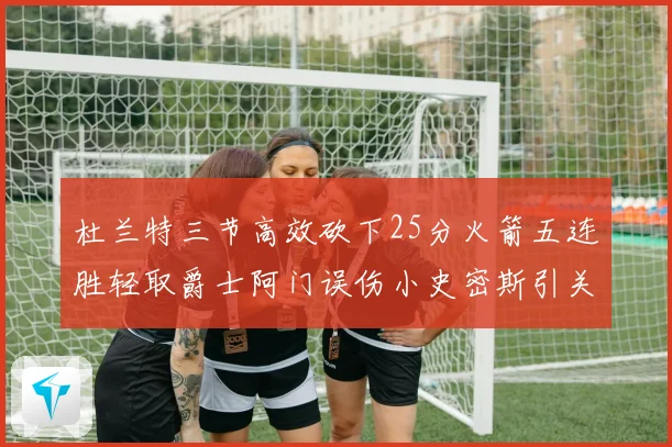 杜兰特三节高效砍下25分火箭五连胜轻取爵士阿门误伤小史密斯引关注