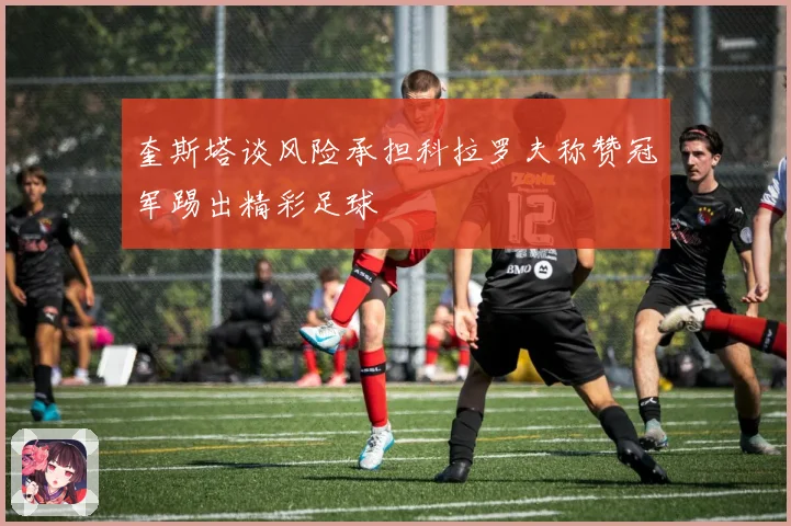 奎斯塔谈风险承担科拉罗夫称赞冠军踢出精彩足球