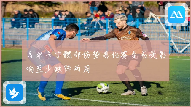 马尔卡宁髋部伤势恶化赛季或受影响至少缺阵两周