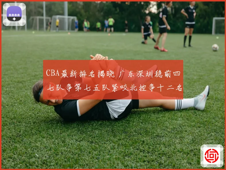CBA最新排名揭晓 广东深圳稳前四七队争第七五队紧咬北控争十二名