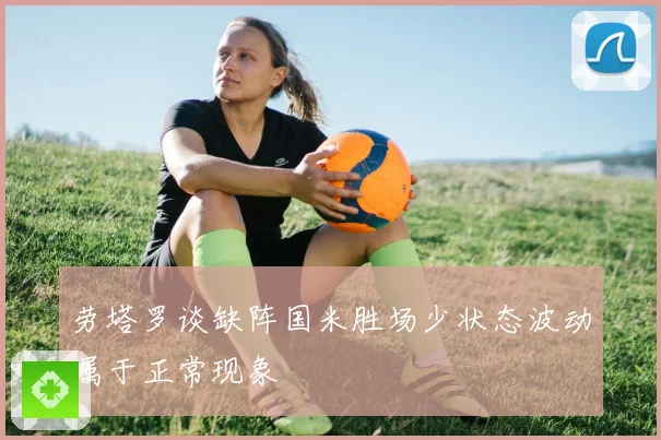 劳塔罗谈缺阵国米胜场少状态波动属于正常现象